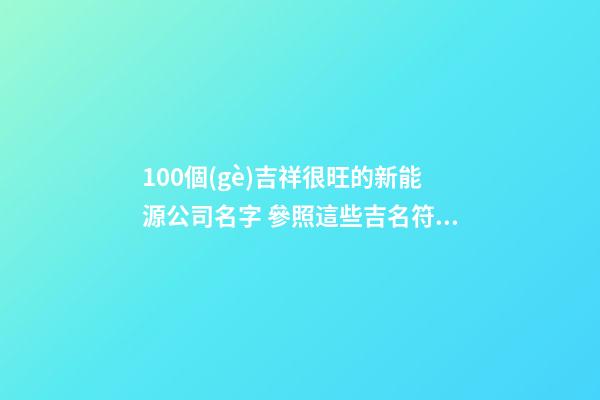 100個(gè)吉祥很旺的新能源公司名字 參照這些吉名符合